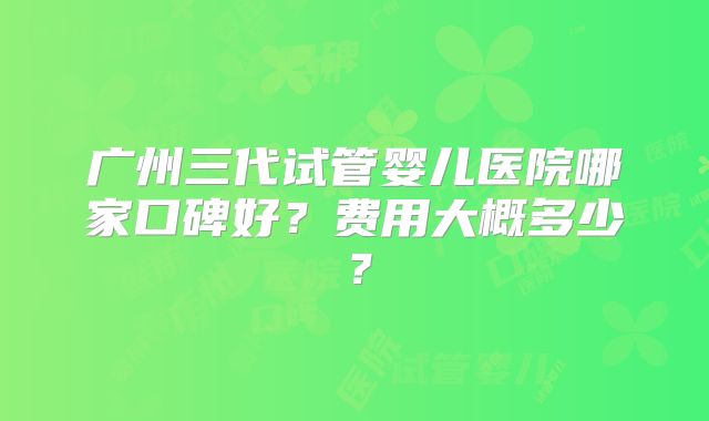 广州三代试管婴儿医院哪家口碑好？费用大概多少？