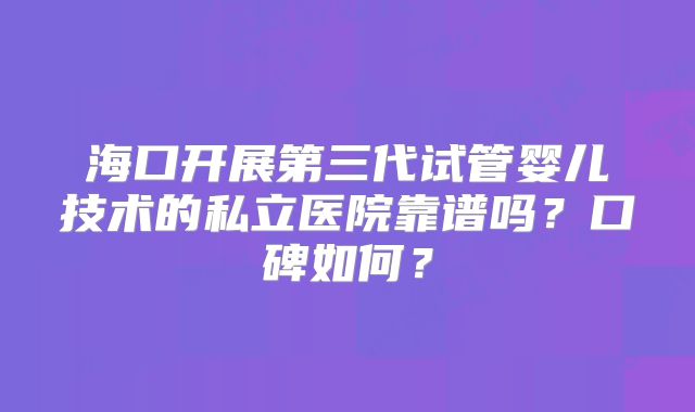 海口开展第三代试管婴儿技术的私立医院靠谱吗?口碑如何?