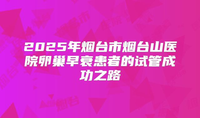 2025年烟台市烟台山医院卵巢早衰患者的试管成功之路