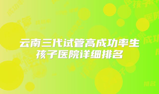 云南三代试管高成功率生孩子医院详细排名