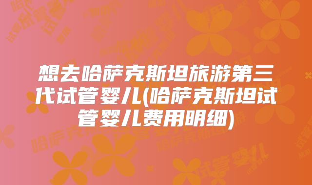 想去哈萨克斯坦旅游第三代试管婴儿(哈萨克斯坦试管婴儿费用明细)