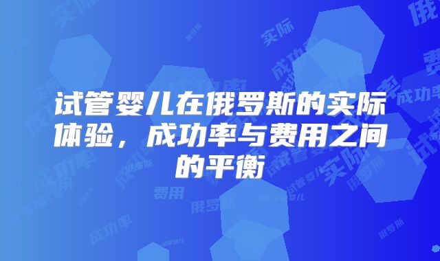 试管婴儿在俄罗斯的实际体验，成功率与费用之间的平衡