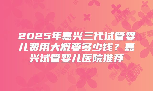 2025年嘉兴三代试管婴儿费用大概要多少钱？嘉兴试管婴儿医院推荐