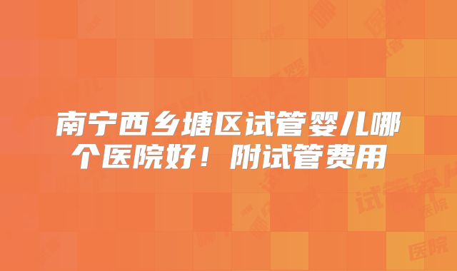 南宁西乡塘区试管婴儿哪个医院好！附试管费用
