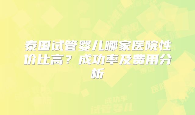 泰国试管婴儿哪家医院性价比高？成功率及费用分析