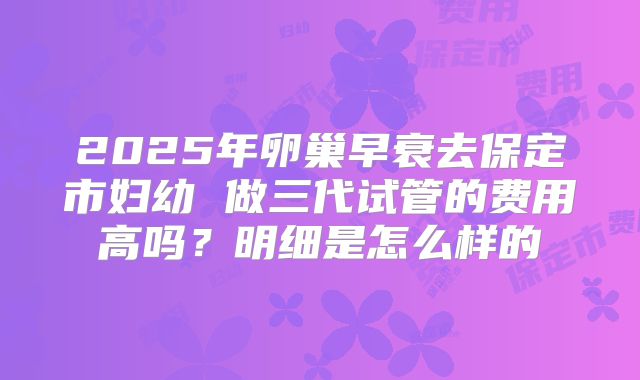 2025年卵巢早衰去保定市妇幼 做三代试管的费用高吗？明细是怎么样的