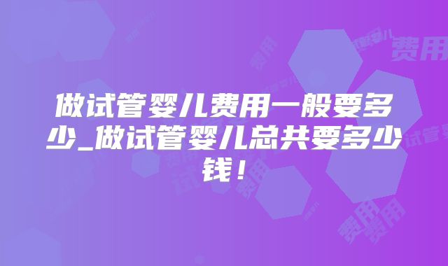 做试管婴儿费用一般要多少_做试管婴儿总共要多少钱！