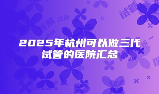 2025年杭州可以做三代试管的医院汇总