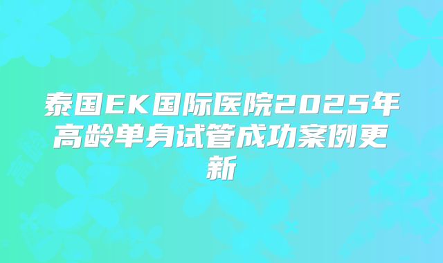 泰国EK国际医院2025年高龄单身试管成功案例更新