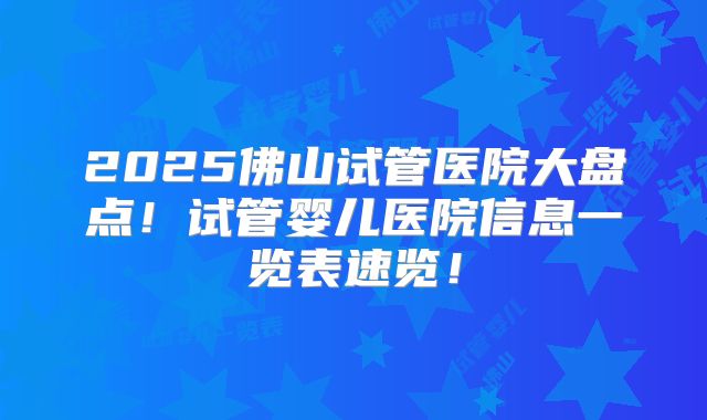 2025佛山试管医院大盘点！试管婴儿医院信息一览表速览！