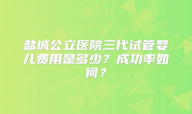 盐城公立医院三代试管婴儿费用是多少？成功率如何？