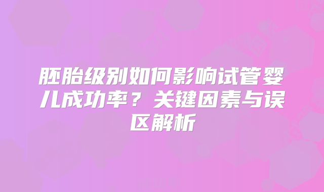 胚胎级别如何影响试管婴儿成功率？关键因素与误区解析