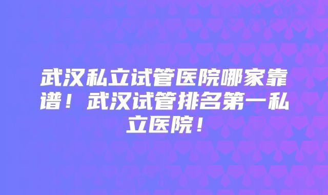 武汉私立试管医院哪家靠谱！武汉试管排名第一私立医院！