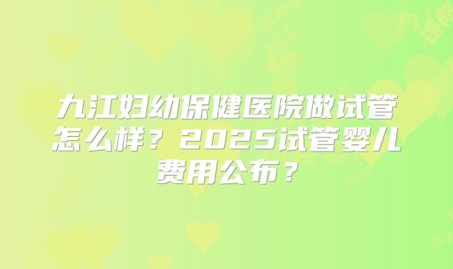 九江妇幼保健医院做试管怎么样?2025试管婴儿费用公布?