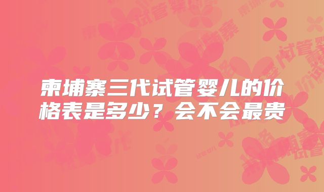 柬埔寨三代试管婴儿的价格表是多少?会不会最贵