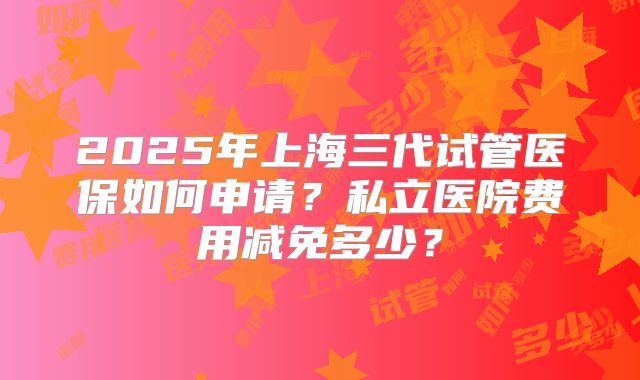 2025年上海三代试管医保如何申请？私立医院费用减免多少？
