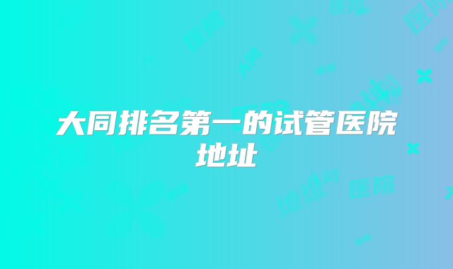 大同排名第一的试管医院地址