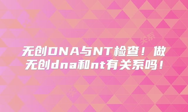 无创DNA与NT检查!做无创dna和nt有关系吗!