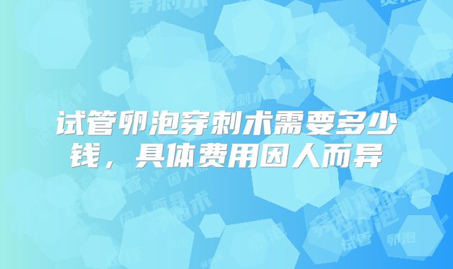 试管卵泡穿刺术需要多少钱，具体费用因人而异