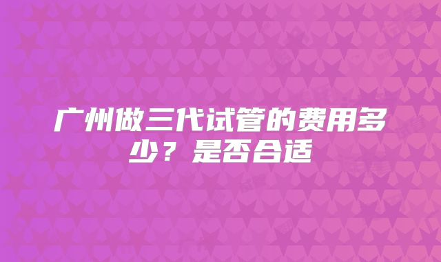 广州做三代试管的费用多少？是否合适