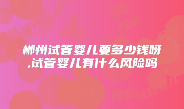 郴州试管婴儿要多少钱呀,试管婴儿有什么风险吗