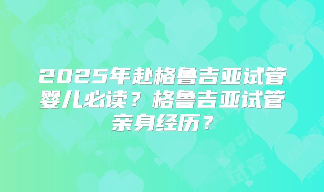 2025年赴格鲁吉亚试管婴儿必读？格鲁吉亚试管亲身经历？
