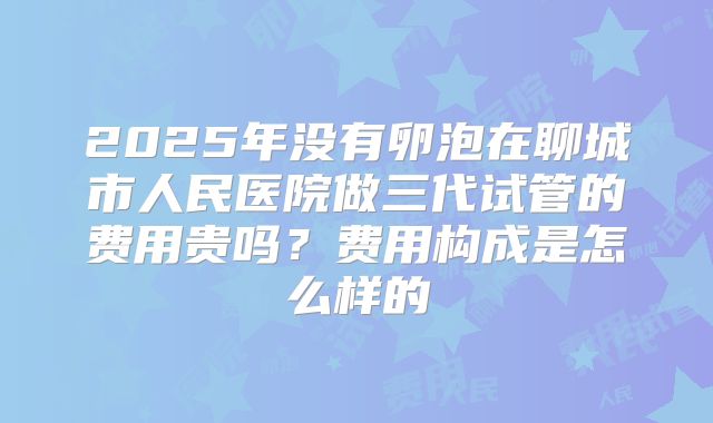 2025年没有卵泡在聊城市人民医院做三代试管的费用贵吗？费用构成是怎么样的