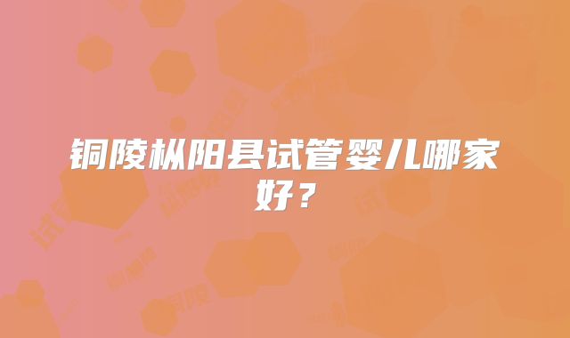 铜陵枞阳县试管婴儿哪家好?