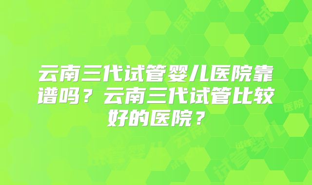 云南三代试管婴儿医院靠谱吗?云南三代试管比较好的医院?