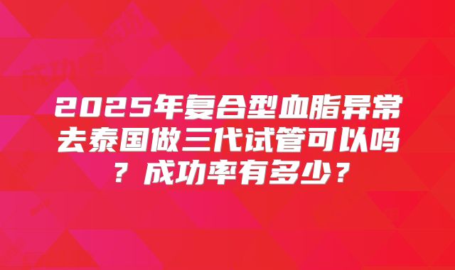 2025年复合型血脂异常去泰国做三代试管可以吗？成功率有多少？