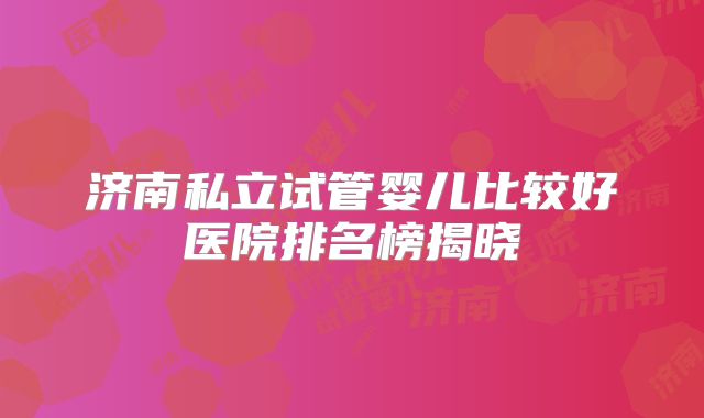 济南私立试管婴儿比较好医院排名榜揭晓