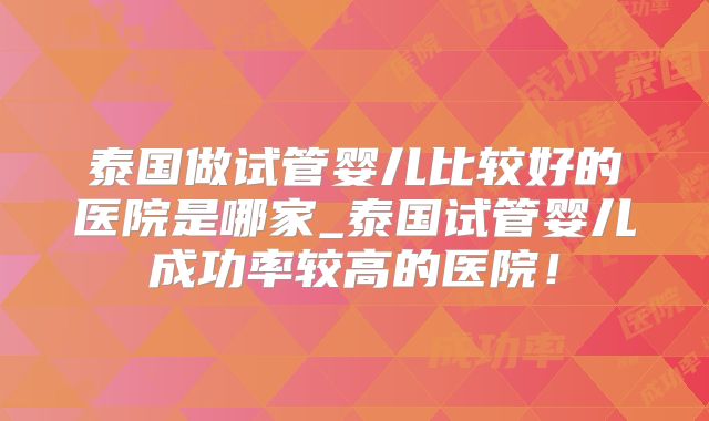 泰国做试管婴儿比较好的医院是哪家_泰国试管婴儿成功率较高的医院！