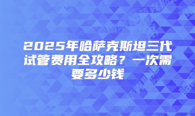 2025年哈萨克斯坦三代试管费用全攻略？一次需要多少钱