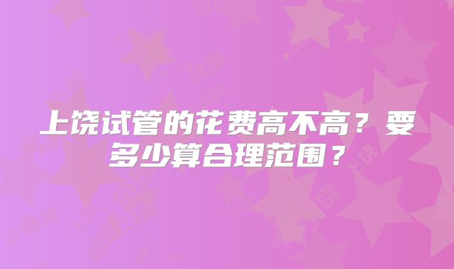 上饶试管的花费高不高？要多少算合理范围？