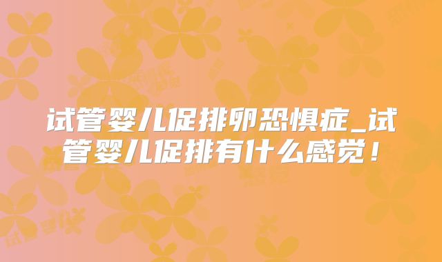 试管婴儿促排卵恐惧症_试管婴儿促排有什么感觉！