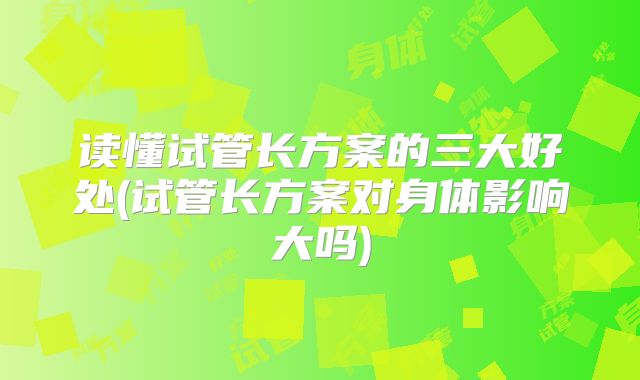 读懂试管长方案的三大好处(试管长方案对身体影响大吗)