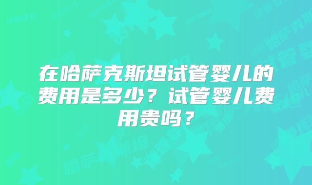 在哈萨克斯坦试管婴儿的费用是多少？试管婴儿费用贵吗？