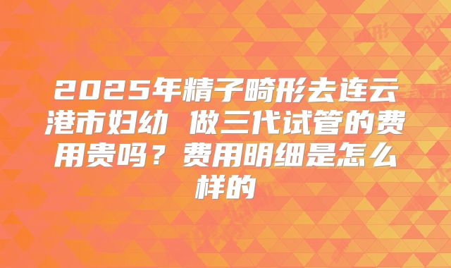 2025年精子畸形去连云港市妇幼 做三代试管的费用贵吗?费用明细是怎么样的