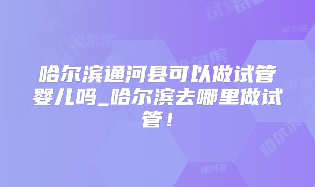 哈尔滨通河县可以做试管婴儿吗_哈尔滨去哪里做试管！