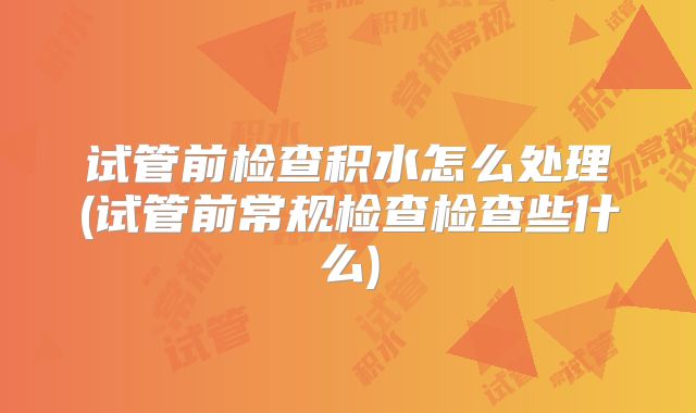 试管前检查积水怎么处理(试管前常规检查检查些什么)
