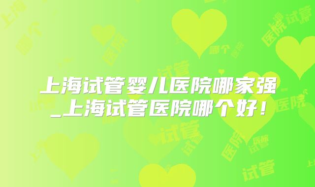上海试管婴儿医院哪家强_上海试管医院哪个好!