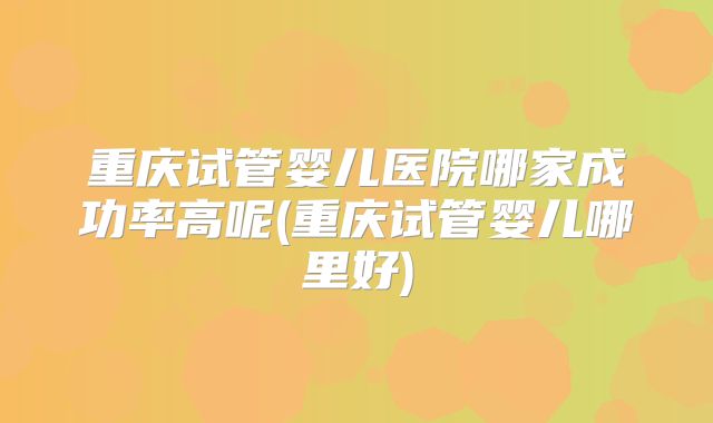 重庆试管婴儿医院哪家成功率高呢(重庆试管婴儿哪里好)