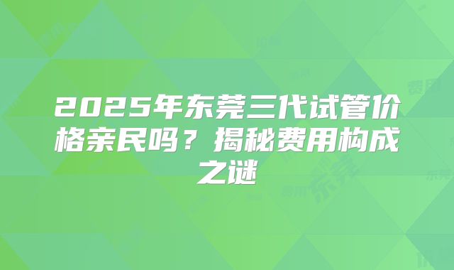 2025年东莞三代试管价格亲民吗？揭秘费用构成之谜