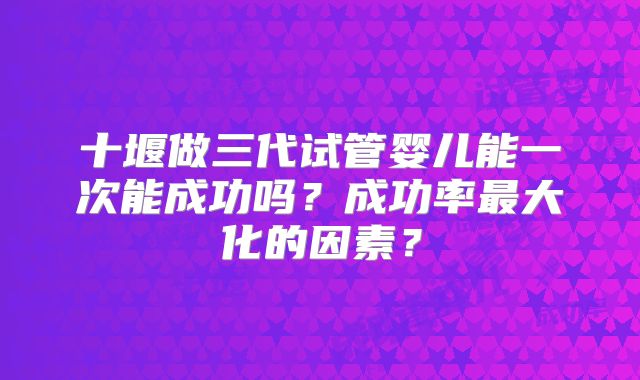 十堰做三代试管婴儿能一次能成功吗？成功率最大化的因素？