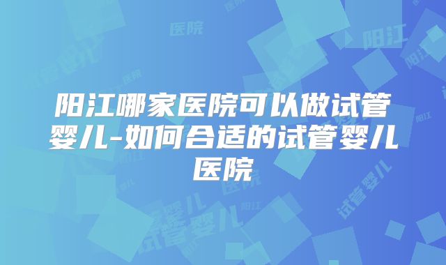 阳江哪家医院可以做试管婴儿-如何合适的试管婴儿医院