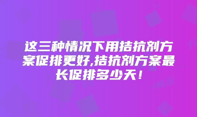 这三种情况下用拮抗剂方案促排更好,拮抗剂方案最长促排多少天!