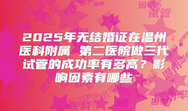 2025年无结婚证在温州医科附属 第二医院做三代试管的成功率有多高?影响因素有哪些