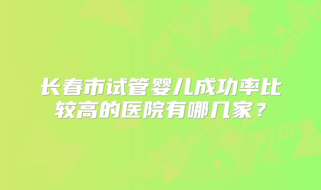 长春市试管婴儿成功率比较高的医院有哪几家?