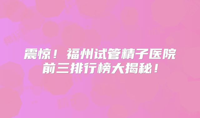 震惊！福州试管精子医院前三排行榜大揭秘！
