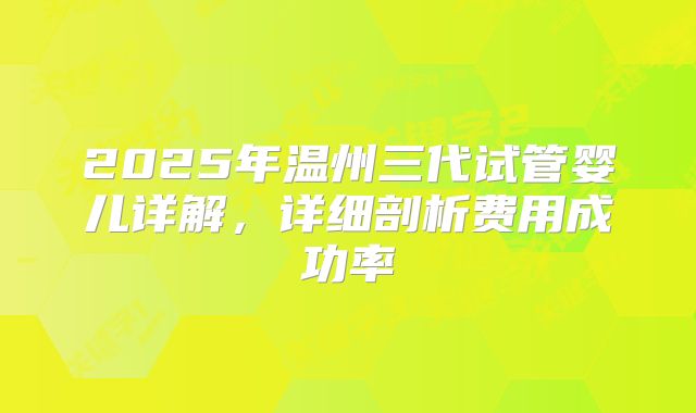 2025年温州三代试管婴儿详解，详细剖析费用成功率